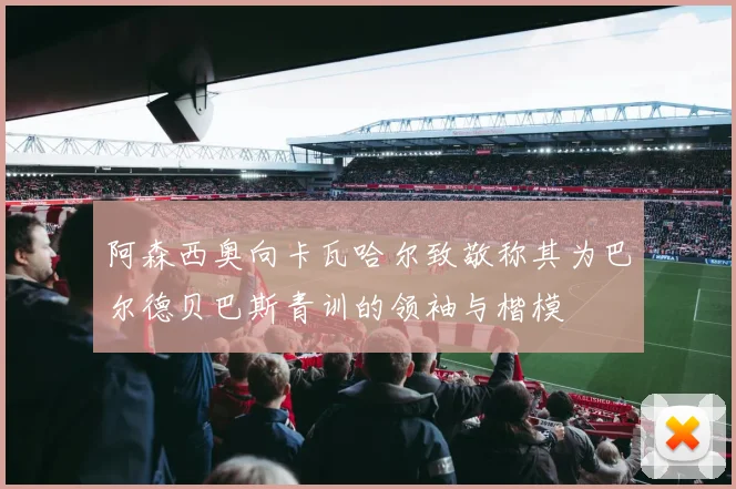 阿森西奥向卡瓦哈尔致敬称其为巴尔德贝巴斯青训的领袖与楷模