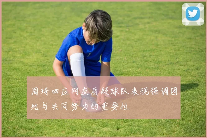 周琦回应网友质疑球队表现强调团结与共同努力的重要性