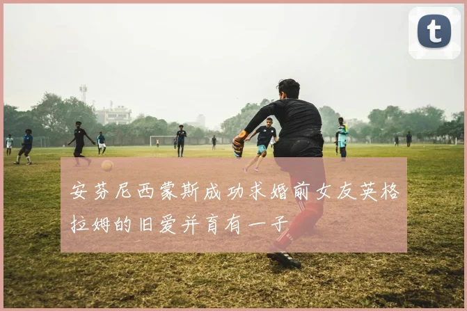 安芬尼西蒙斯成功求婚前女友英格拉姆的旧爱并育有一子
