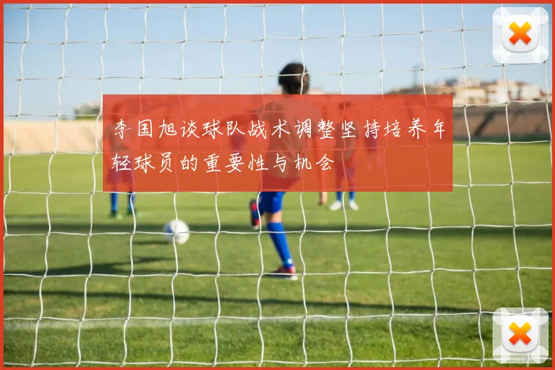 李国旭谈球队战术调整坚持培养年轻球员的重要性与机会