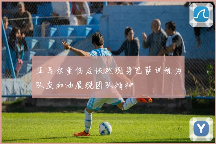 亚马尔重伤后依然现身巴萨训练为队友加油展现团队精神