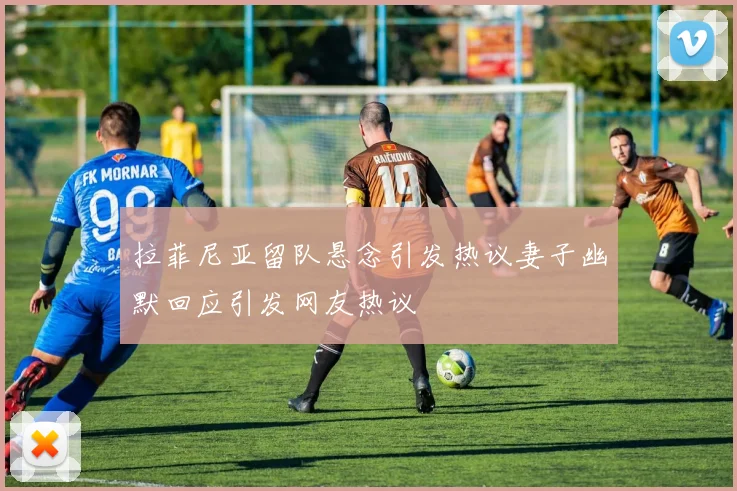拉菲尼亚留队悬念引发热议妻子幽默回应引发网友热议