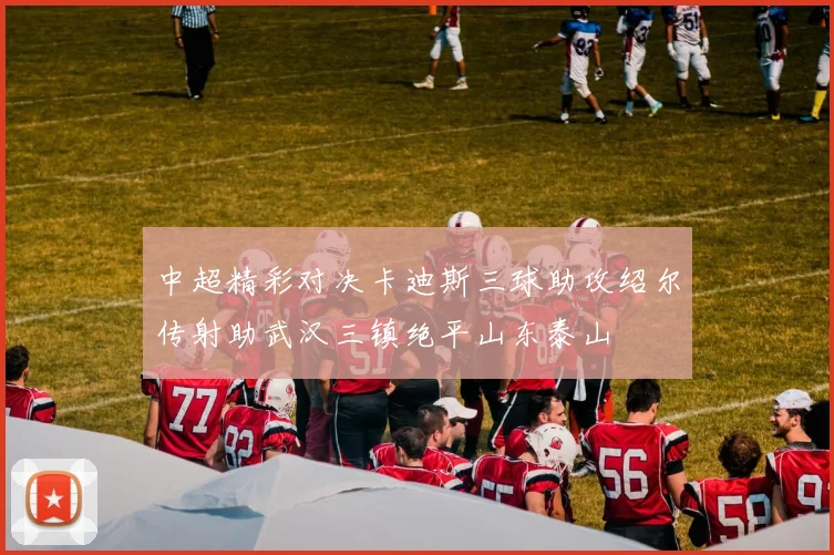 中超精彩对决卡迪斯三球助攻绍尔传射助武汉三镇绝平山东泰山