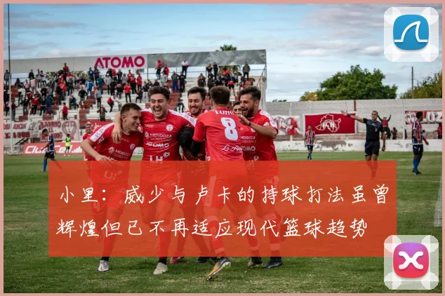 小里：威少与卢卡的持球打法虽曾辉煌但已不再适应现代篮球趋势
