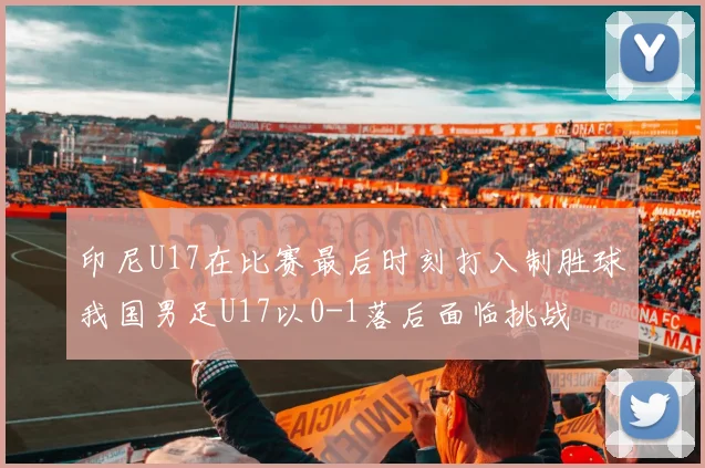 印尼U17在比赛最后时刻打入制胜球我国男足U17以0-1落后面临挑战