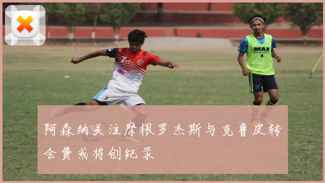 阿森纳关注摩根罗杰斯与克鲁皮转会费或将创纪录