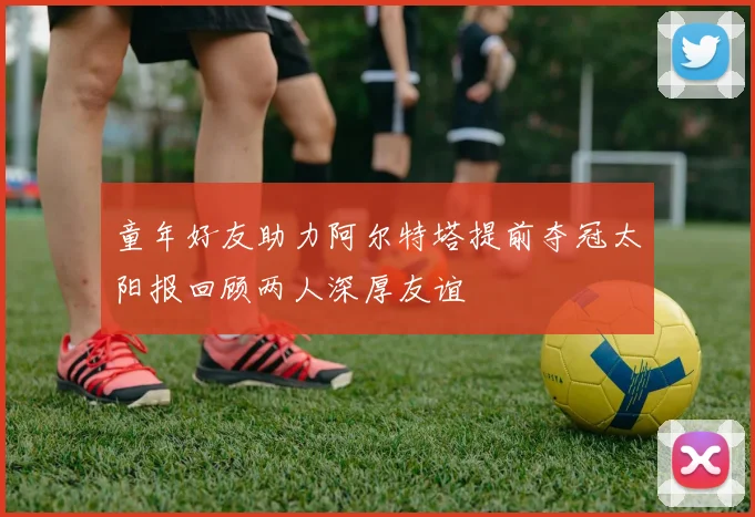 童年好友助力阿尔特塔提前夺冠太阳报回顾两人深厚友谊