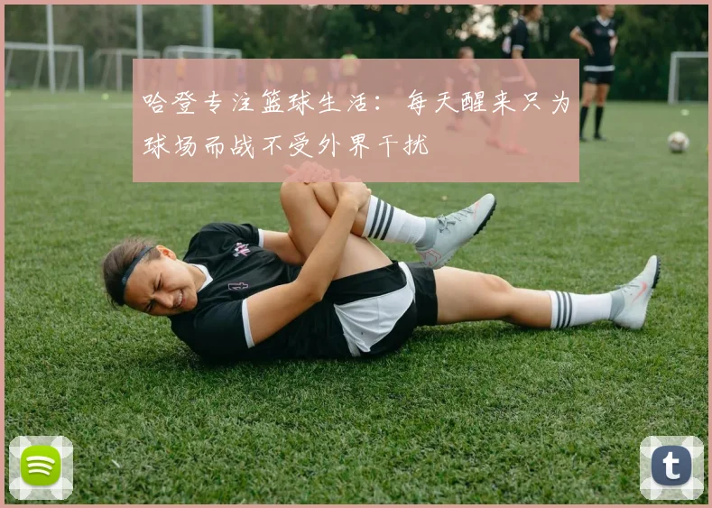 哈登专注篮球生活：每天醒来只为球场而战不受外界干扰
