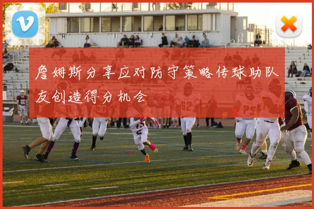 詹姆斯分享应对防守策略传球助队友创造得分机会