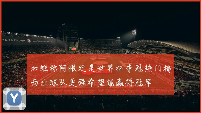 加维称阿根廷是世界杯夺冠热门梅西让球队更强希望能赢得冠军