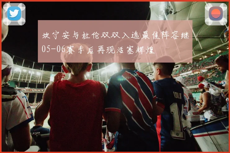 坎宁安与杜伦双双入选最佳阵容继05-06赛季后再现活塞辉煌