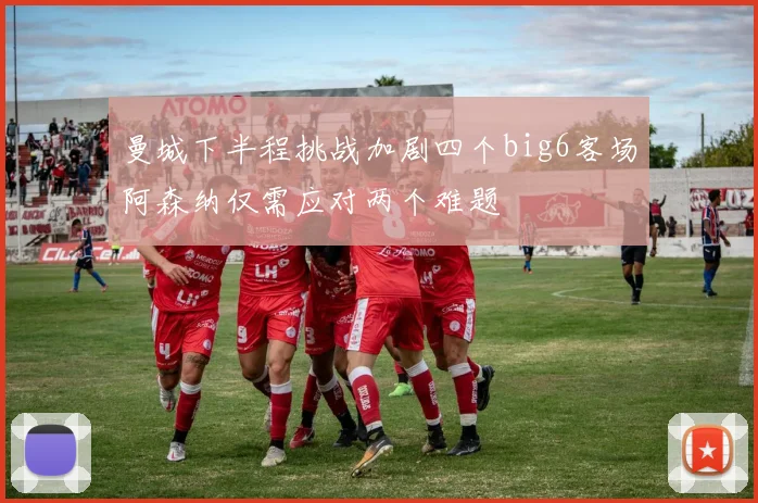 曼城下半程挑战加剧四个big6客场阿森纳仅需应对两个难题