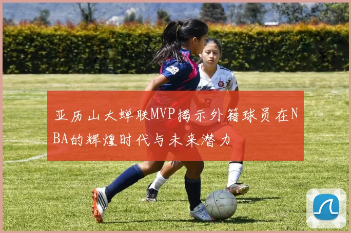 亚历山大蝉联MVP揭示外籍球员在NBA的辉煌时代与未来潜力